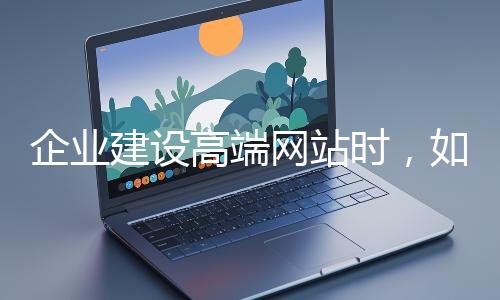 企業(yè)建設高端網站時，如何選擇合適的設計公司？